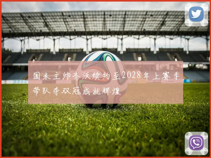 国米主帅齐沃续约至2028年上赛季带队夺双冠成就辉煌