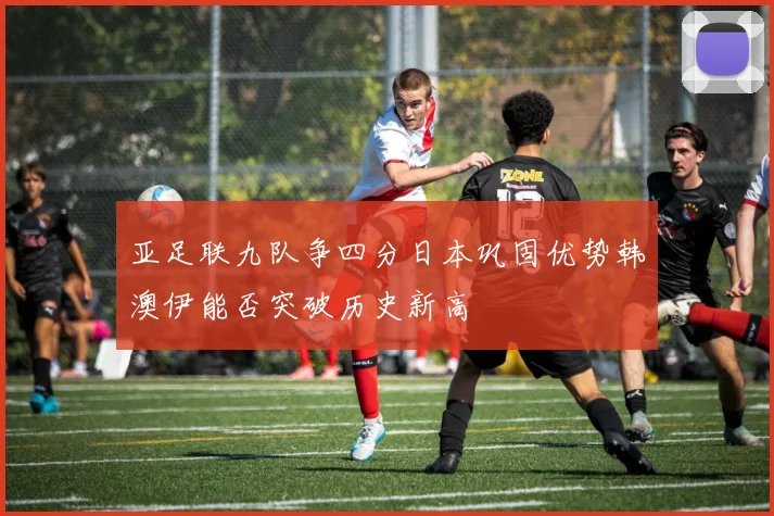 亚足联九队争四分日本巩固优势韩澳伊能否突破历史新高