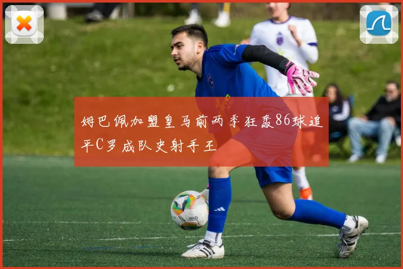 姆巴佩加盟皇马前两季狂轰86球追平C罗成队史射手王