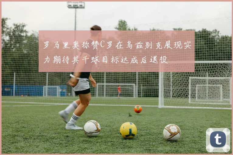 罗马里奥称赞C罗在乌兹别克展现实力期待其千球目标达成后退役