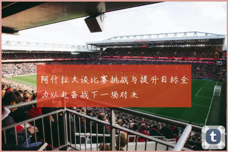 阿什拉夫谈比赛挑战与提升目标全力以赴备战下一场对决