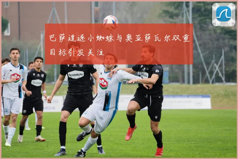 巴萨追逐小蜘蛛与奥亚萨瓦尔双重目标引发关注