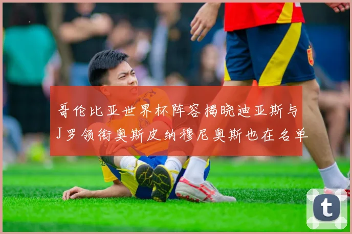 哥伦比亚世界杯阵容揭晓迪亚斯与J罗领衔奥斯皮纳穆尼奥斯也在名单中