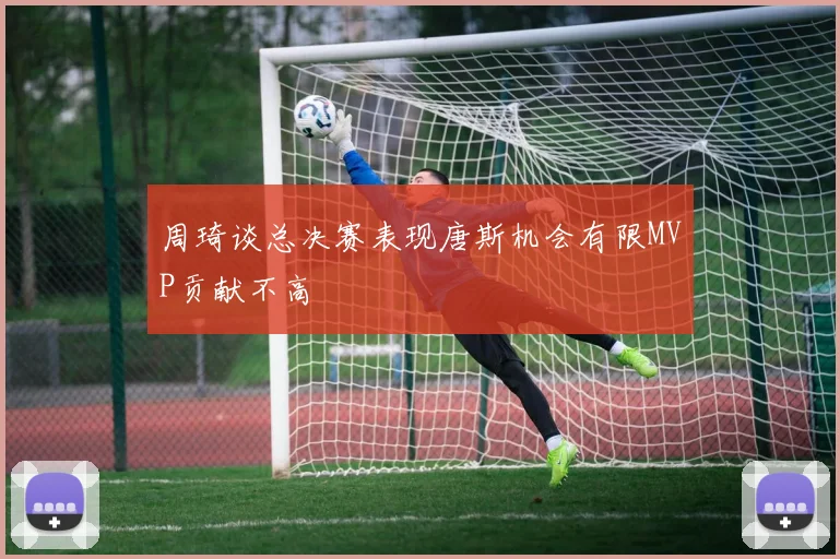 周琦谈总决赛表现唐斯机会有限MVP贡献不高