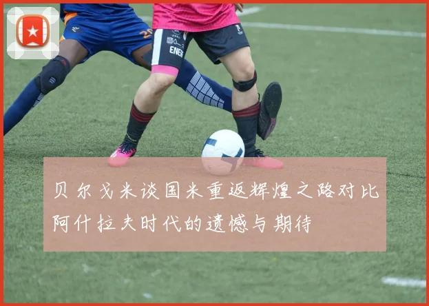 贝尔戈米谈国米重返辉煌之路对比阿什拉夫时代的遗憾与期待