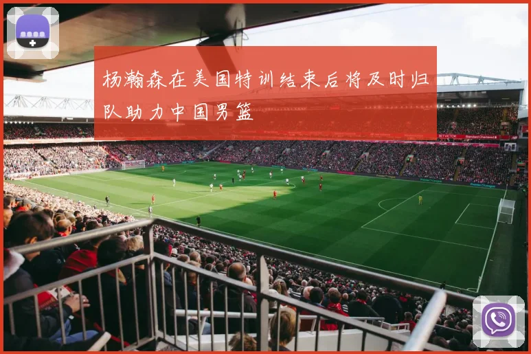 杨瀚森在美国特训结束后将及时归队助力中国男篮