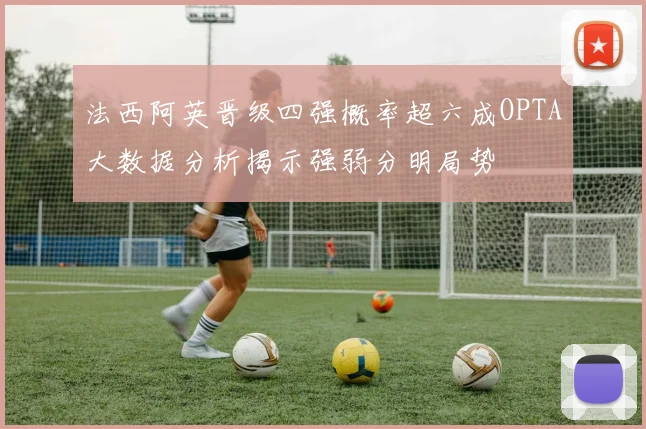 法西阿英晋级四强概率超六成OPTA大数据分析揭示强弱分明局势
