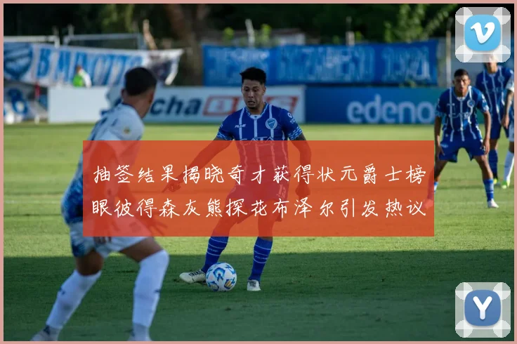 抽签结果揭晓奇才获得状元爵士榜眼彼得森灰熊探花布泽尔引发热议