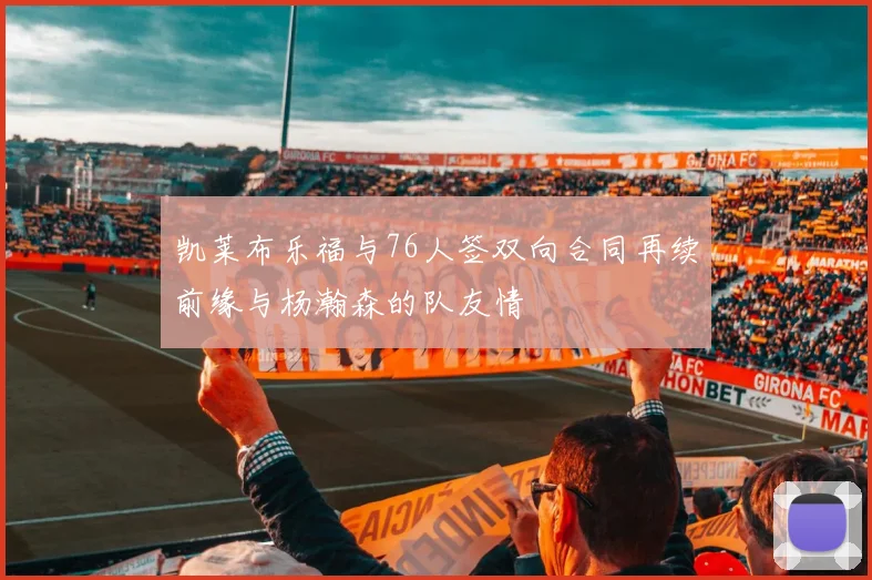 凯莱布乐福与76人签双向合同再续前缘与杨瀚森的队友情