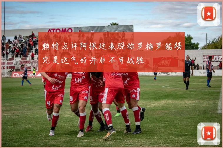 赖特点评阿根廷表现称罗梅罗能踢完是运气好并非不可战胜